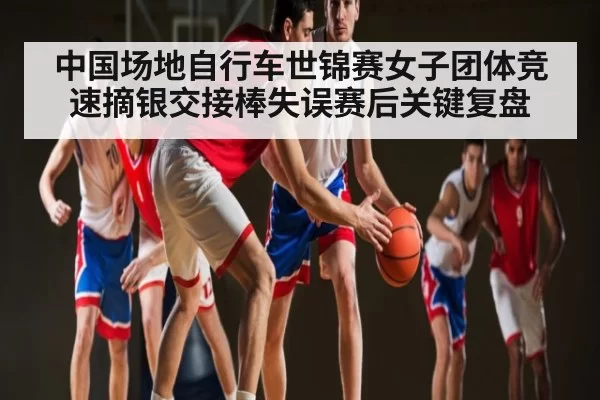 中国场地自行车世锦赛女子团体竞速摘银交接棒失误赛后关键复盘
