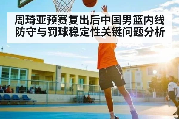 周琦亚预赛复出后中国男篮内线防守与罚球稳定性关键问题分析